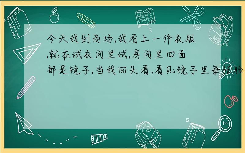 今天我到商场,我看上一件衣服,就在试衣间里试,房间里四面都是镜子,当我回头看,看见镜子里每张脸都朝着我,我向她们做鬼脸,