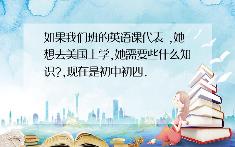 如果我们班的英语课代表 ,她想去美国上学,她需要些什么知识?,现在是初中初四.