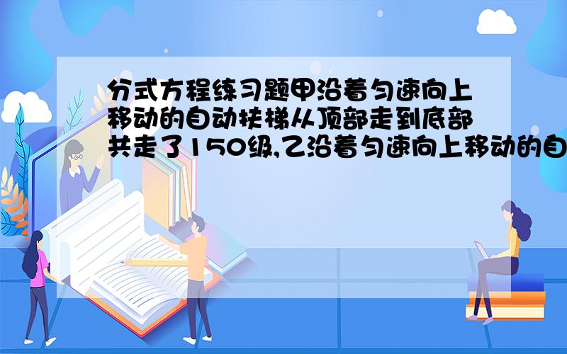 分式方程练习题甲沿着匀速向上移动的自动扶梯从顶部走到底部共走了150级,乙沿着匀速向上移动的自动扶梯从底部走到顶部共走了