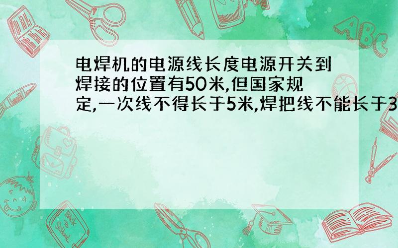 电焊机的电源线长度电源开关到焊接的位置有50米,但国家规定,一次线不得长于5米,焊把线不能长于30米,我是自己家用的,现