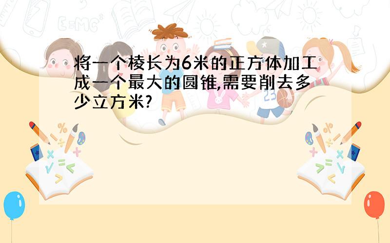 将一个棱长为6米的正方体加工成一个最大的圆锥,需要削去多少立方米?