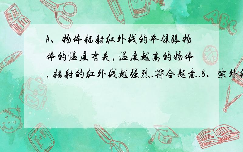 A、物体辐射红外线的本领跟物体的温度有关，温度越高的物体，辐射的红外线越强烈．符合题意．B、紫外线具有灭菌的作