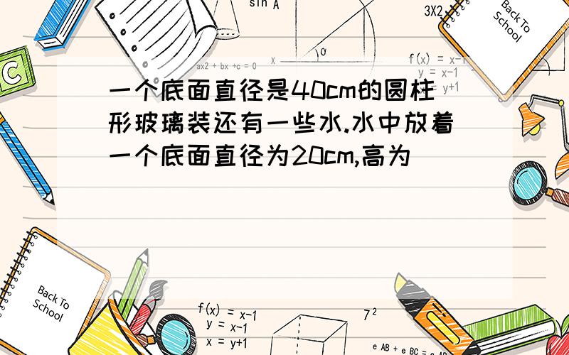 一个底面直径是40cm的圆柱形玻璃装还有一些水.水中放着一个底面直径为20cm,高为