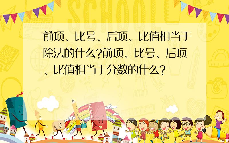 前项、比号、后项、比值相当于除法的什么?前项、比号、后项、比值相当于分数的什么?