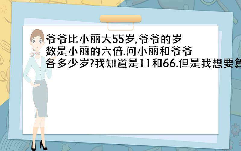 爷爷比小丽大55岁,爷爷的岁数是小丽的六倍.问小丽和爷爷各多少岁?我知道是11和66.但是我想要算式过程是怎样得出答案的