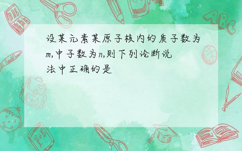 设某元素某原子核内的质子数为m,中子数为n,则下列论断说法中正确的是