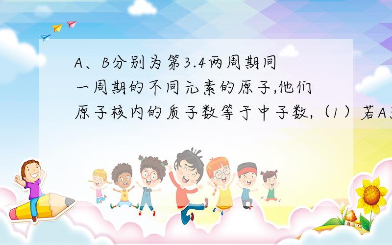 A、B分别为第3.4两周期同一周期的不同元素的原子,他们原子核内的质子数等于中子数,（1）若A为第二A族,其