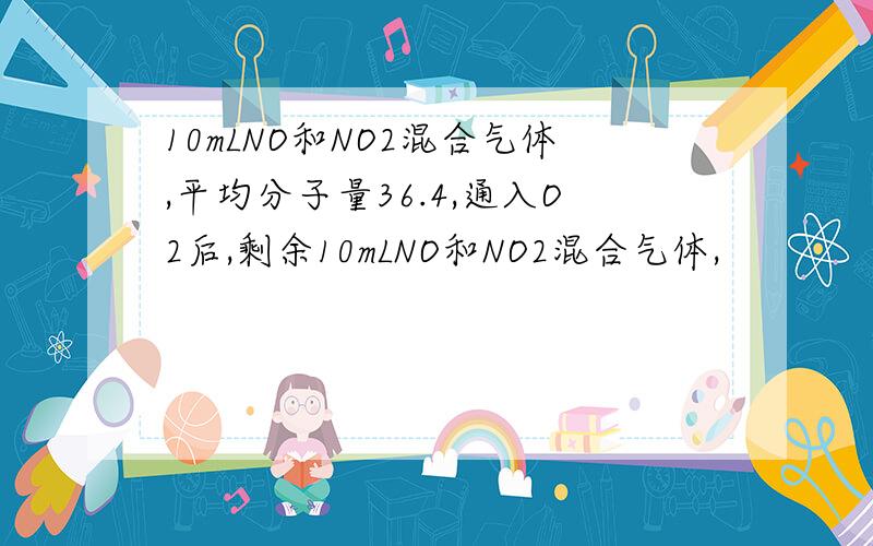 10mLNO和NO2混合气体,平均分子量36.4,通入O2后,剩余10mLNO和NO2混合气体,