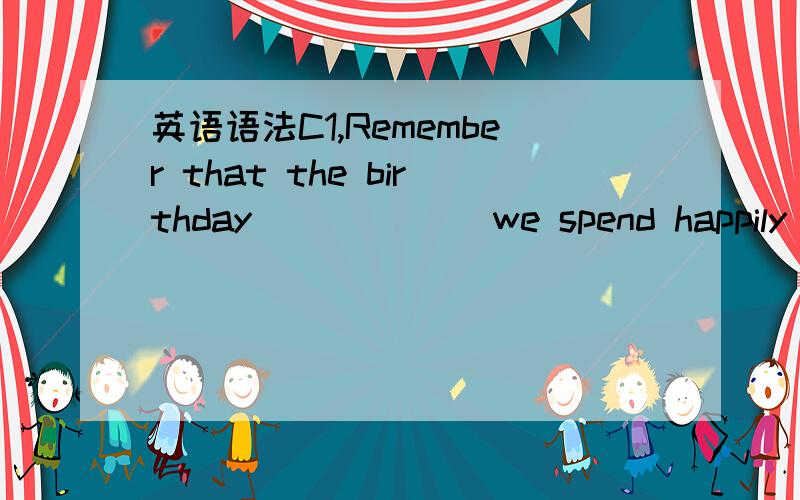 英语语法C1,Remember that the birthday______ we spend happily eac