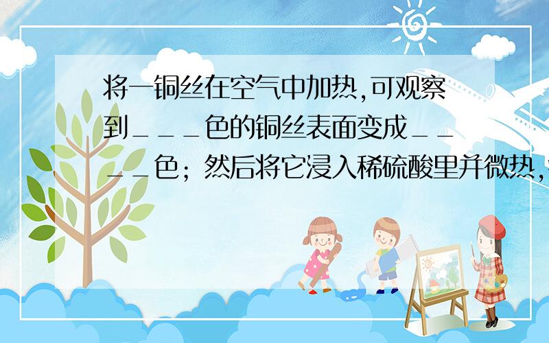 将一铜丝在空气中加热,可观察到___色的铜丝表面变成____色；然后将它浸入稀硫酸里并微热,铜丝表面变成____色,反应