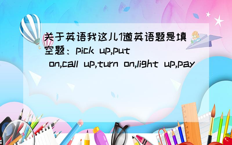 关于英语我这儿1道英语题是填空题：pick up,put on,call up,turn on,light up,pay