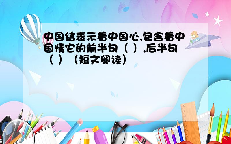 中国结表示着中国心,包含着中国情它的前半句（ ）,后半句（ ）（短文阅读）