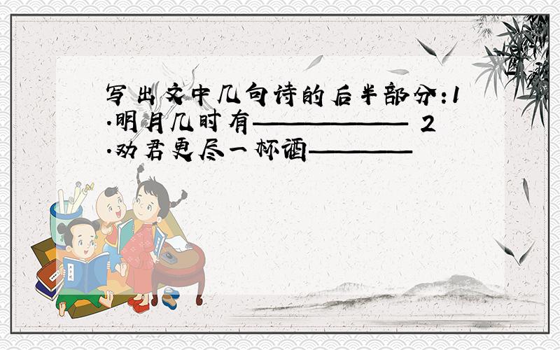 写出文中几句诗的后半部分:1.明月几时有—————— 2.劝君更尽一杯酒————