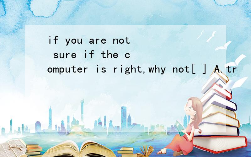 if you are not sure if the computer is right,why not[ ] A.tr