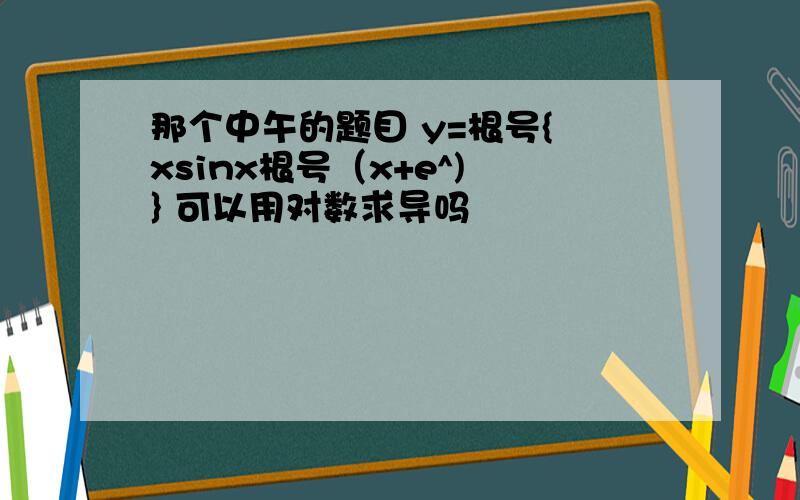 那个中午的题目 y=根号{ xsinx根号（x+e^) } 可以用对数求导吗