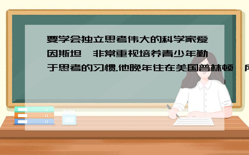 要学会独立思考伟大的科学家爱因斯坦,非常重视培养青少年勤于思考的习惯.他晚年住在美国普林顿一所简朴的木板房子里.邻居有个