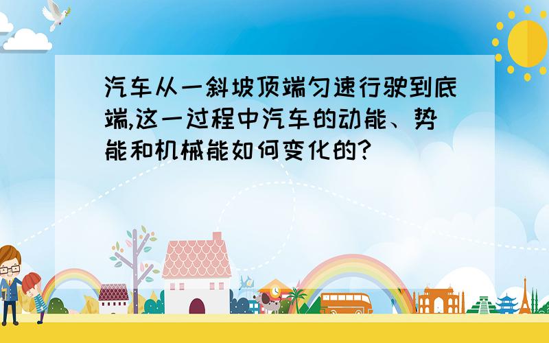 汽车从一斜坡顶端匀速行驶到底端,这一过程中汽车的动能、势能和机械能如何变化的?