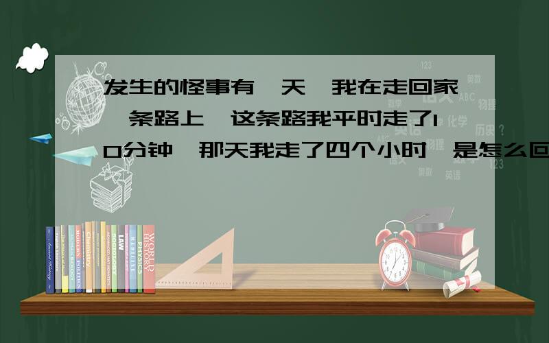 发生的怪事有一天,我在走回家一条路上,这条路我平时走了10分钟,那天我走了四个小时,是怎么回事?我没有玩,休息呀,就是一