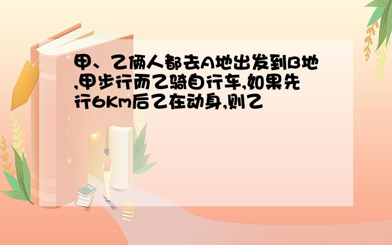 甲、乙俩人都去A地出发到B地,甲步行而乙骑自行车,如果先行6Km后乙在动身,则乙