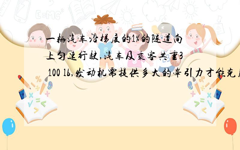 一辆汽车沿梯度的1%的隧道向上匀速行驶,汽车及乘客共重3 100 lb,发动机需提供多大的牵引力才能克服沿隧道方向的重力