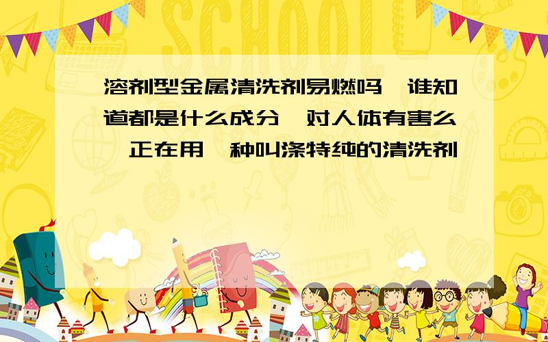 溶剂型金属清洗剂易燃吗,谁知道都是什么成分,对人体有害么,正在用一种叫涤特纯的清洗剂