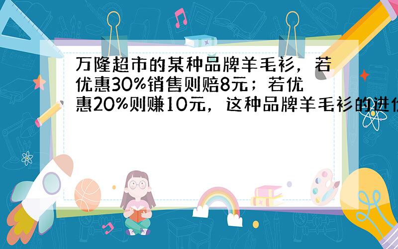 万隆超市的某种品牌羊毛衫，若优惠30%销售则赔8元；若优惠20%则赚10元，这种品牌羊毛衫的进价是多少钱