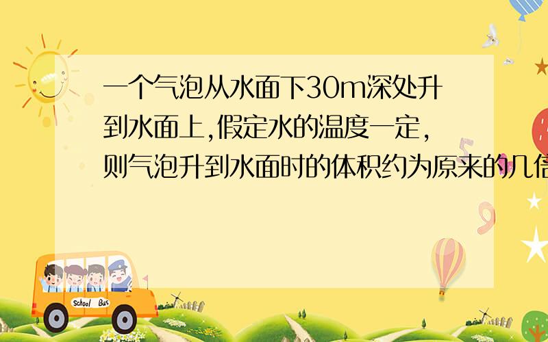 一个气泡从水面下30m深处升到水面上,假定水的温度一定,则气泡升到水面时的体积约为原来的几倍