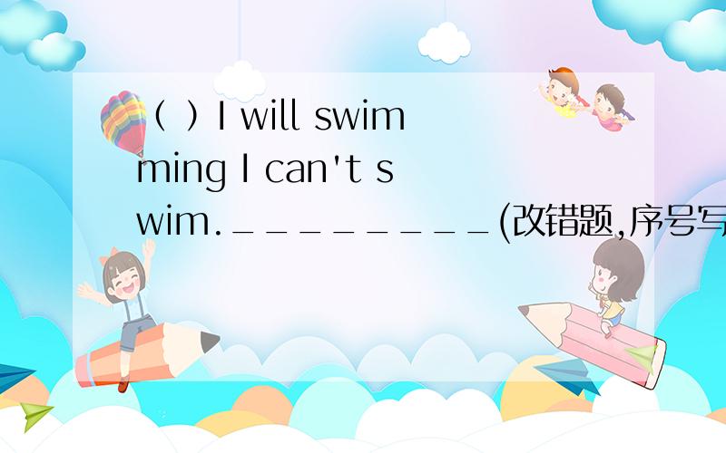 （ ）I will swimming I can't swim.________(改错题,序号写在前面括号内,改正后的写