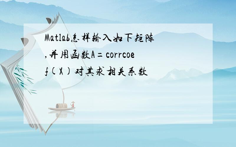 Matlab怎样输入如下矩阵,并用函数A=corrcoef(X)对其求相关系数