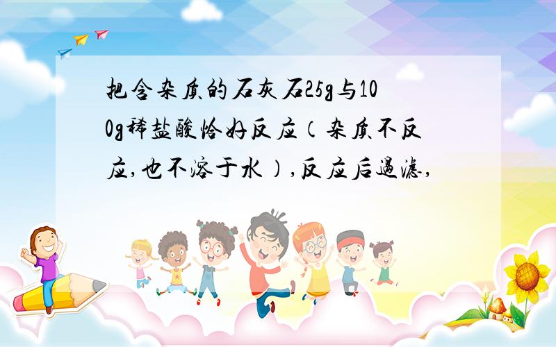 把含杂质的石灰石25g与100g稀盐酸恰好反应（杂质不反应,也不溶于水）,反应后过滤,