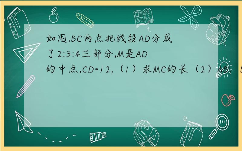 如图,BC两点把线段AD分成了2:3:4三部分,M是AD的中点,CD=12,（1）求MC的长（2）AB：BM的值.