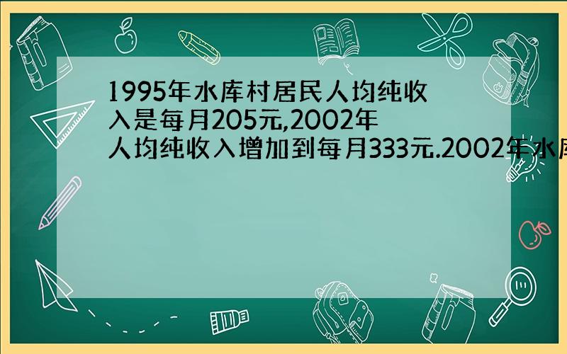 1995年水库村居民人均纯收入是每月205元,2002年人均纯收入增加到每月333元.2002年水库村居民的年人均纯收入