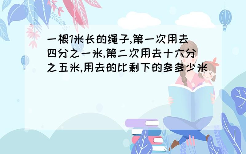 一根1米长的绳子,第一次用去四分之一米,第二次用去十六分之五米,用去的比剩下的多多少米