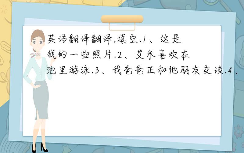 英语翻译翻译,填空.1、这是我的一些照片.2、艾米喜欢在池里游泳.3、我爸爸正和他朋友交谈.4、我喜欢英语,因为它很有趣