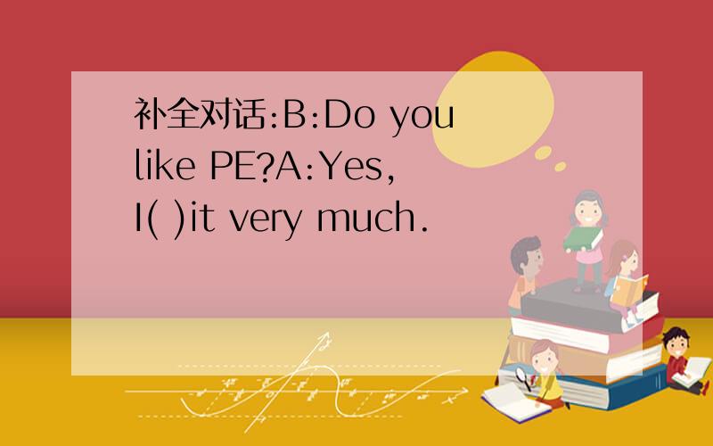 补全对话:B:Do you like PE?A:Yes,I( )it very much.