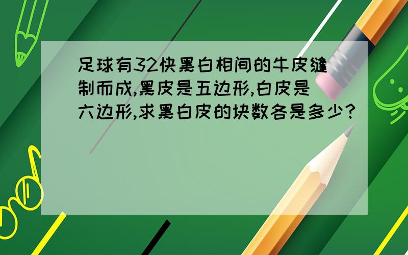 足球有32快黑白相间的牛皮缝制而成,黑皮是五边形,白皮是六边形,求黑白皮的块数各是多少?