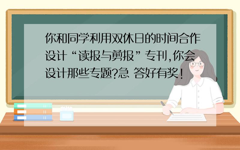 你和同学利用双休日的时间合作设计“读报与剪报”专刊,你会设计那些专题?急 答好有奖!