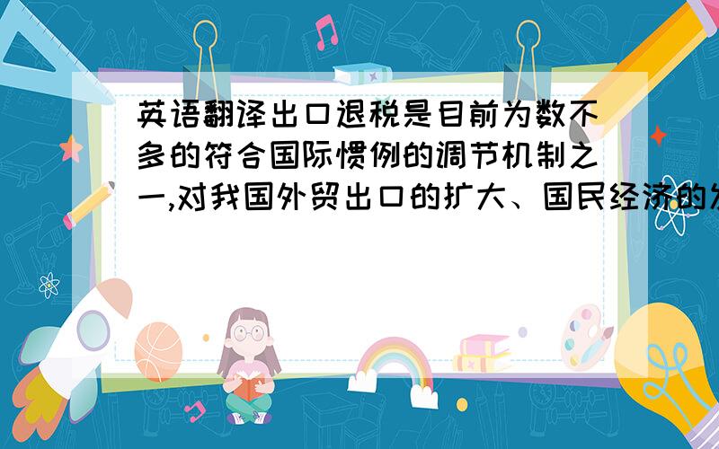 英语翻译出口退税是目前为数不多的符合国际惯例的调节机制之一,对我国外贸出口的扩大、国民经济的发展起到了十分重要的作用,面