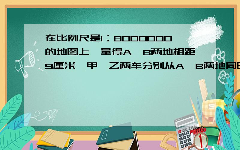 在比例尺是1：8000000的地图上,量得A、B两地相距9厘米,甲、乙两车分别从A、B两地同时相向行驶,相遇时甲、乙两车