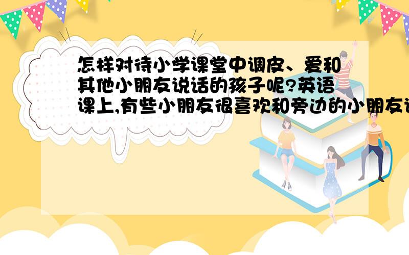 怎样对待小学课堂中调皮、爱和其他小朋友说话的孩子呢?英语课上,有些小朋友很喜欢和旁边的小朋友说话