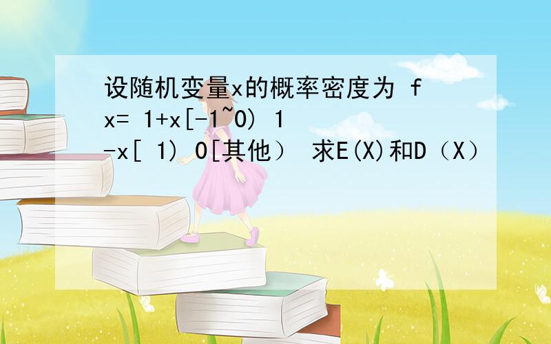 设随机变量x的概率密度为 fx= 1+x[-1~0) 1-x[ 1) 0[其他） 求E(X)和D（X）