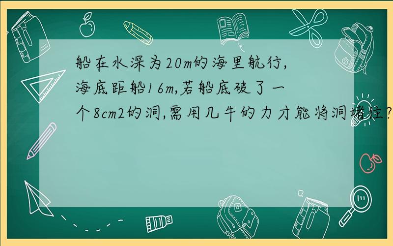 船在水深为20m的海里航行,海底距船16m,若船底破了一个8cm2的洞,需用几牛的力才能将洞堵住?