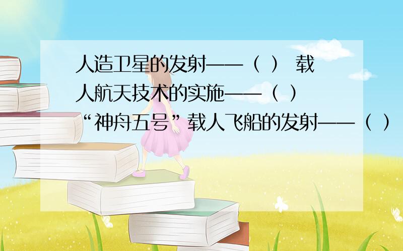 人造卫星的发射——（ ） 载人航天技术的实施——（ ） “神舟五号”载人飞船的发射——（ ）