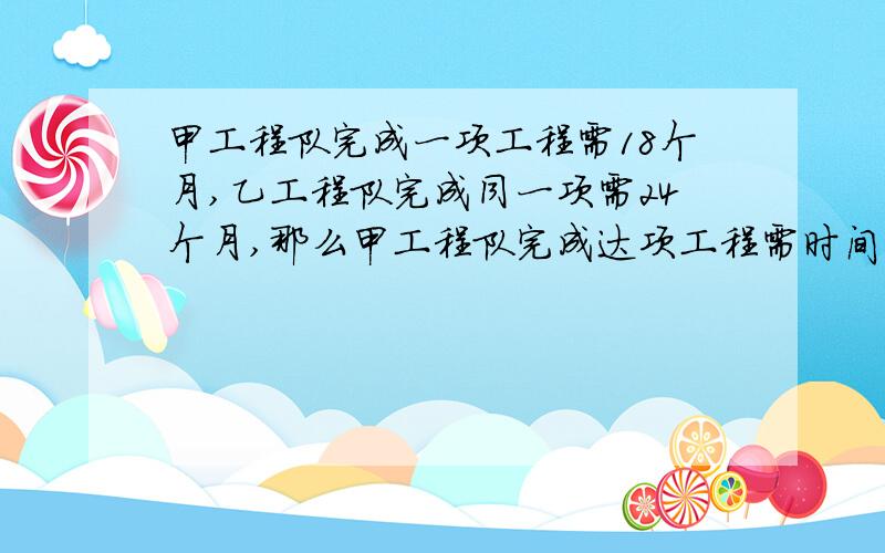 甲工程队完成一项工程需18个月,乙工程队完成同一项需24个月,那么甲工程队完成达项工程需时间是乙工程队完成同一项工程所需