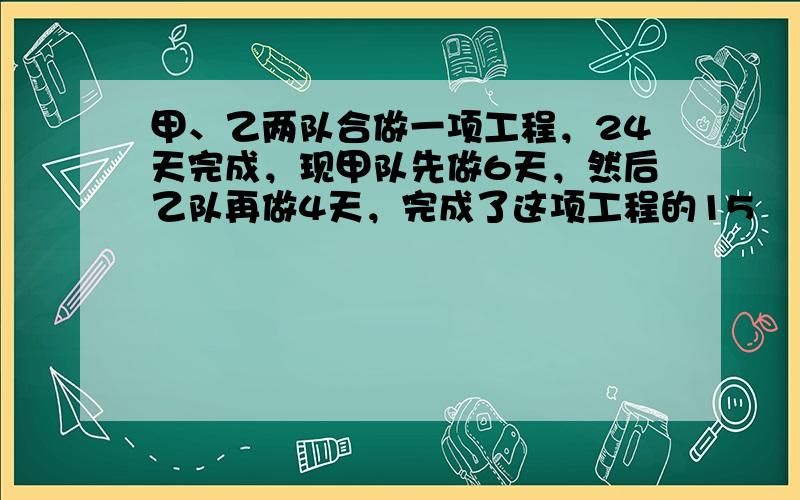 甲、乙两队合做一项工程，24天完成，现甲队先做6天，然后乙队再做4天，完成了这项工程的15