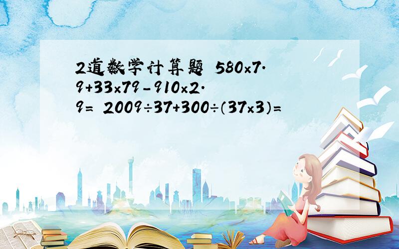 2道数学计算题 580×7.9+33×79-910×2.9= 2009÷37+300÷（37×3）=