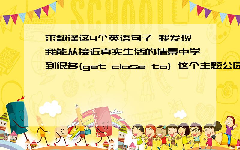 求翻译这4个英语句子 我发现我能从接近真实生活的情景中学到很多(get close to) 这个主题公园有一部分模拟的是