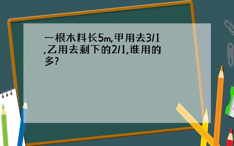 一根木料长5m,甲用去3/1,乙用去剩下的2/1,谁用的多?