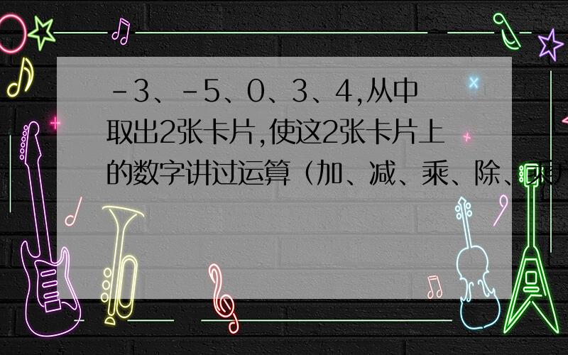 -3、-5、0、3、4,从中取出2张卡片,使这2张卡片上的数字讲过运算（加、减、乘、除、乘方）,得到一个最大的数,如何抽