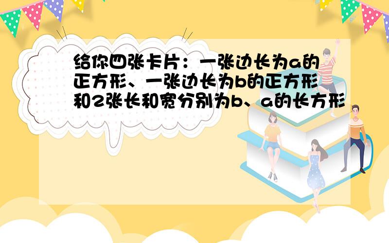 给你四张卡片：一张边长为a的正方形、一张边长为b的正方形和2张长和宽分别为b、a的长方形